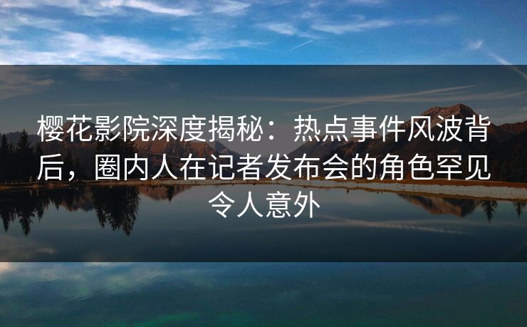樱花影院深度揭秘：热点事件风波背后，圈内人在记者发布会的角色罕见令人意外