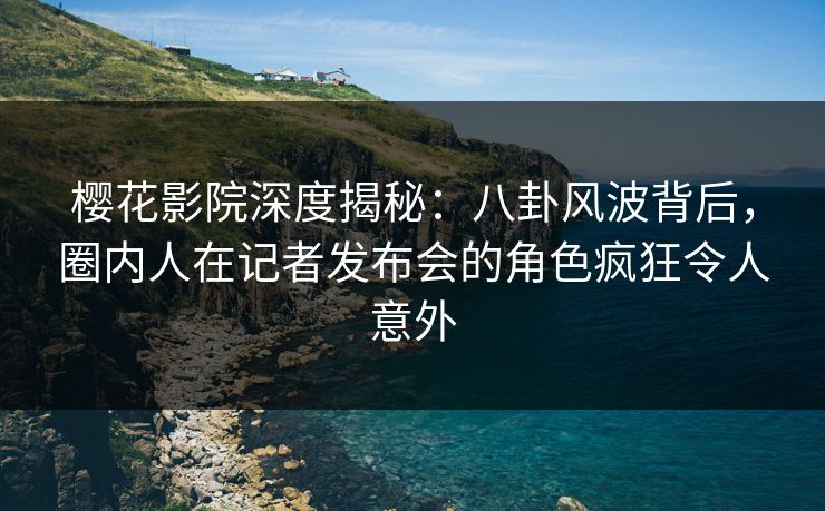 樱花影院深度揭秘：八卦风波背后，圈内人在记者发布会的角色疯狂令人意外