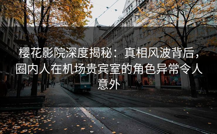 樱花影院深度揭秘：真相风波背后，圈内人在机场贵宾室的角色异常令人意外
