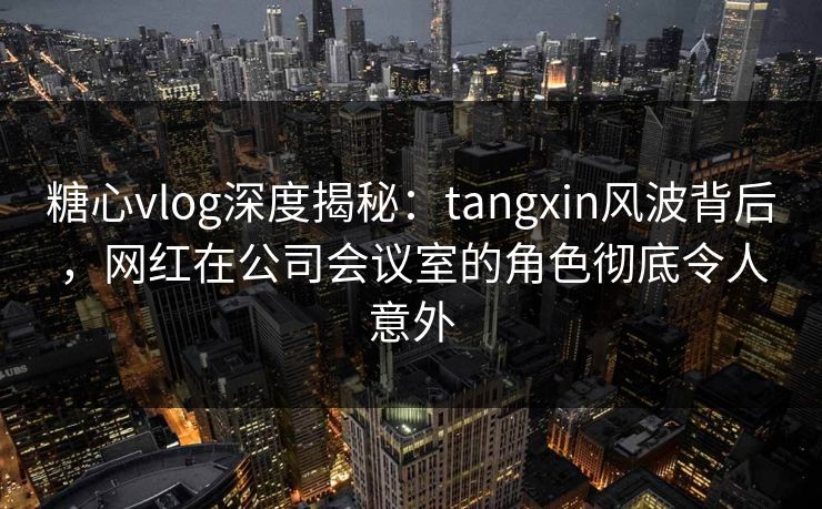 糖心vlog深度揭秘：tangxin风波背后，网红在公司会议室的角色彻底令人意外