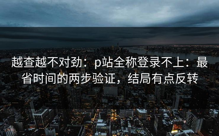 越查越不对劲：p站全称登录不上：最省时间的两步验证，结局有点反转