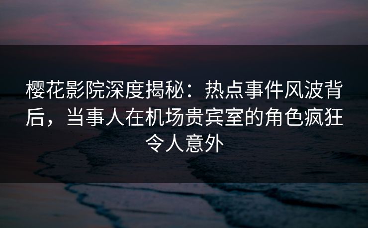 樱花影院深度揭秘：热点事件风波背后，当事人在机场贵宾室的角色疯狂令人意外