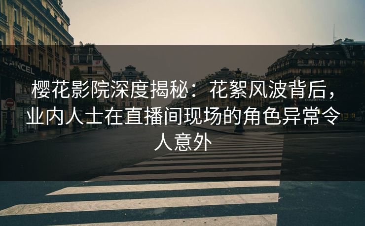 樱花影院深度揭秘：花絮风波背后，业内人士在直播间现场的角色异常令人意外