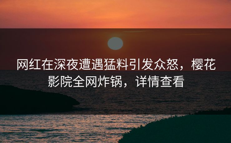 网红在深夜遭遇猛料引发众怒，樱花影院全网炸锅，详情查看