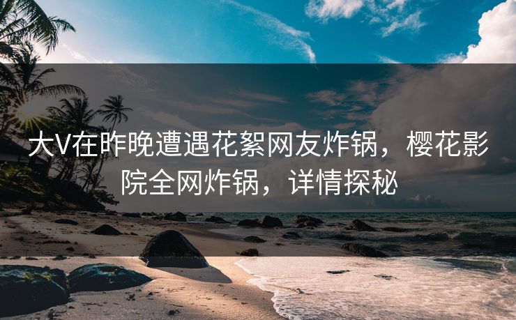 大V在昨晚遭遇花絮网友炸锅，樱花影院全网炸锅，详情探秘