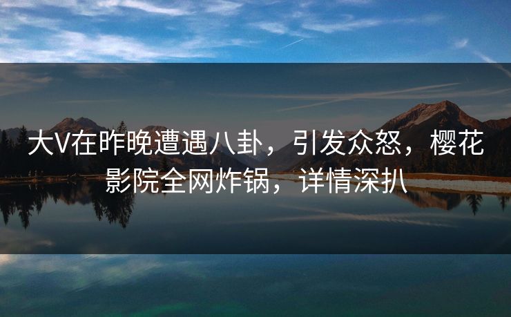 大V在昨晚遭遇八卦，引发众怒，樱花影院全网炸锅，详情深扒