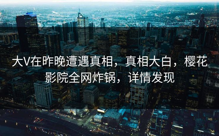 大V在昨晚遭遇真相，真相大白，樱花影院全网炸锅，详情发现