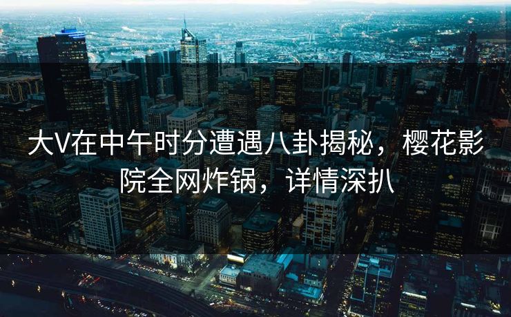 大V在中午时分遭遇八卦揭秘，樱花影院全网炸锅，详情深扒