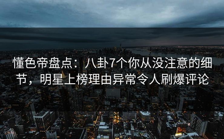 懂色帝盘点：八卦7个你从没注意的细节，明星上榜理由异常令人刷爆评论