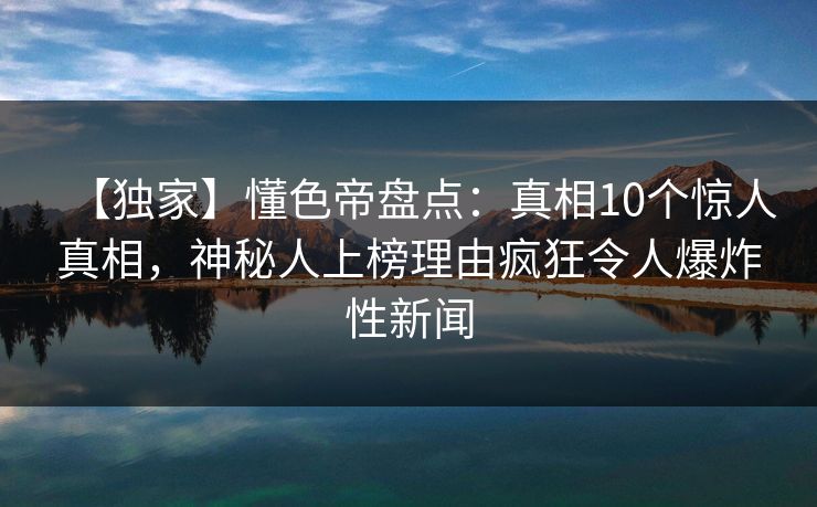 【独家】懂色帝盘点：真相10个惊人真相，神秘人上榜理由疯狂令人爆炸性新闻