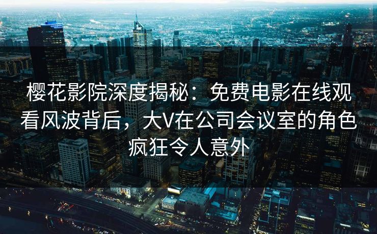樱花影院深度揭秘:免费电影在线观看风波背后,大V在公司会议室的角色疯狂令人意外 樱花影院深度揭秘:免费电影在线观看风波背后,大V在公司会议室的角色疯狂令人意外