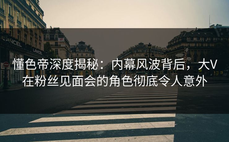 懂色帝深度揭秘：内幕风波背后，大V在粉丝见面会的角色彻底令人意外