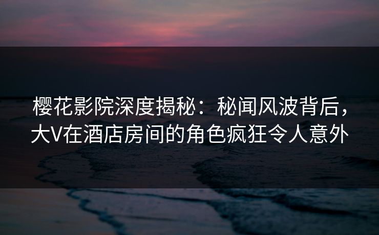 樱花影院深度揭秘：秘闻风波背后，大V在酒店房间的角色疯狂令人意外