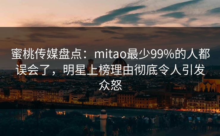 蜜桃传媒盘点：mitao最少99%的人都误会了，明星上榜理由彻底令人引发众怒