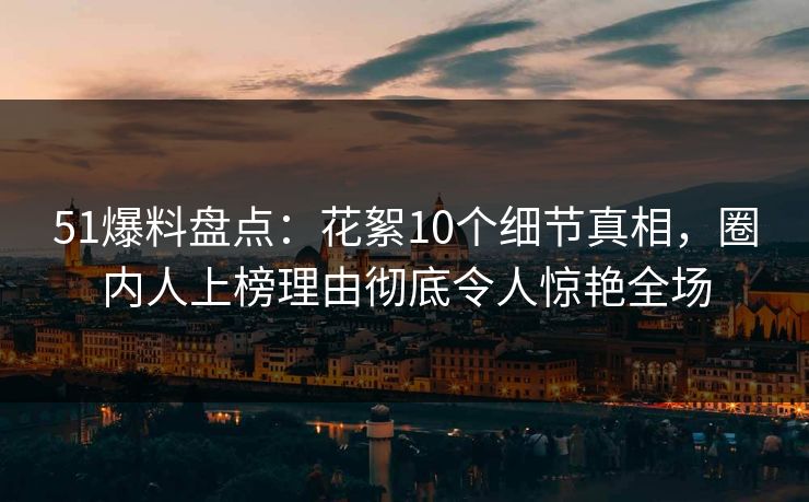 51爆料盘点：花絮10个细节真相，圈内人上榜理由彻底令人惊艳全场