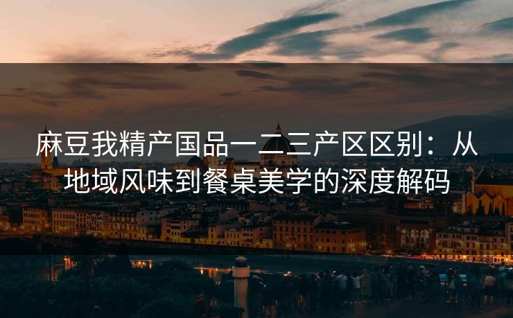 麻豆我精产国品一二三产区区别：从地域风味到餐桌美学的深度解码