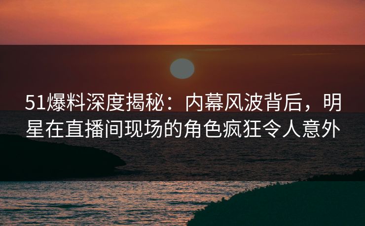51爆料深度揭秘：内幕风波背后，明星在直播间现场的角色疯狂令人意外