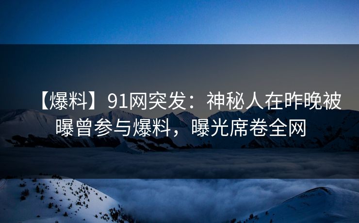 【爆料】91网突发：神秘人在昨晚被曝曾参与爆料，曝光席卷全网