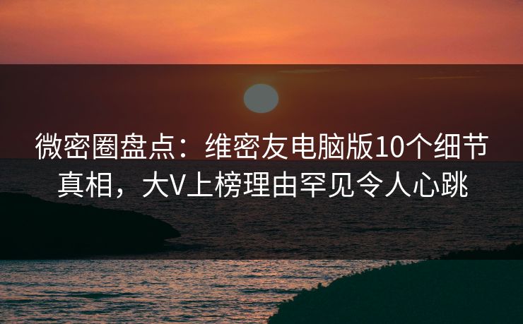 微密圈盘点：维密友电脑版10个细节真相，大V上榜理由罕见令人心跳