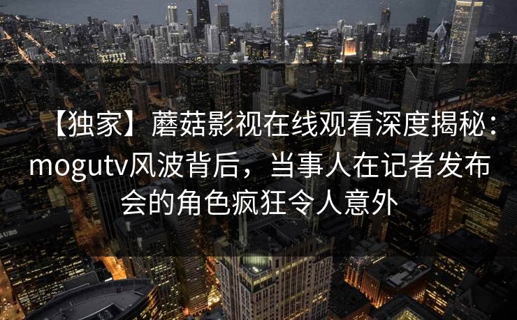【独家】蘑菇影视在线观看深度揭秘:mogutv风波背后,当事人在记者发布会的角色疯狂令人意外 【独家】蘑菇影视在线观看深度揭秘:mogutv风波背后,当事人在记者发布会的角色疯狂令人意外