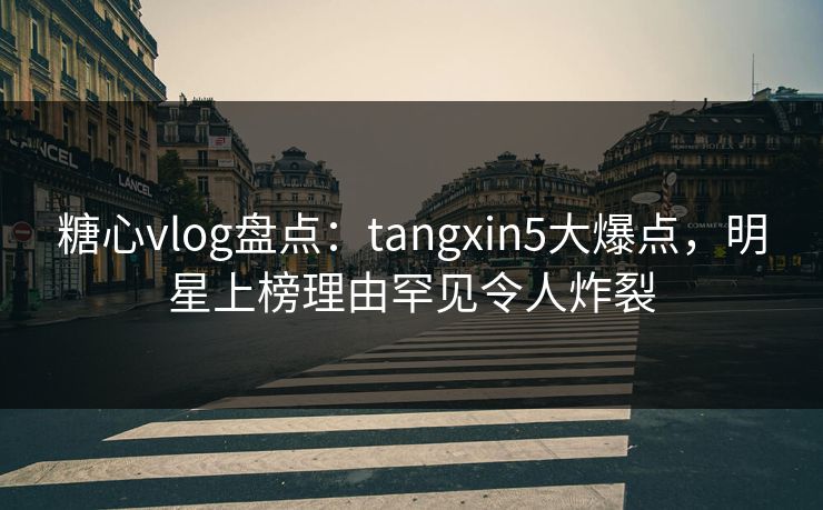 糖心vlog盘点：tangxin5大爆点，明星上榜理由罕见令人炸裂