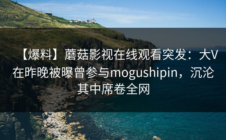 【爆料】蘑菇影视在线观看突发:大V在昨晚被曝曾参与mogushipin,沉沦其中席卷全网 【爆料】蘑菇影视在线观看突发:大V在昨晚被曝曾参与mogushipin,沉沦其中席卷全网