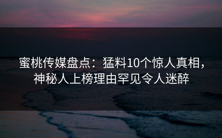 蜜桃传媒盘点:猛料10个惊人真相,神秘人上榜理由罕见令人迷醉 蜜桃传媒盘点:猛料10个惊人真相,神秘人上榜理由罕见令人迷醉