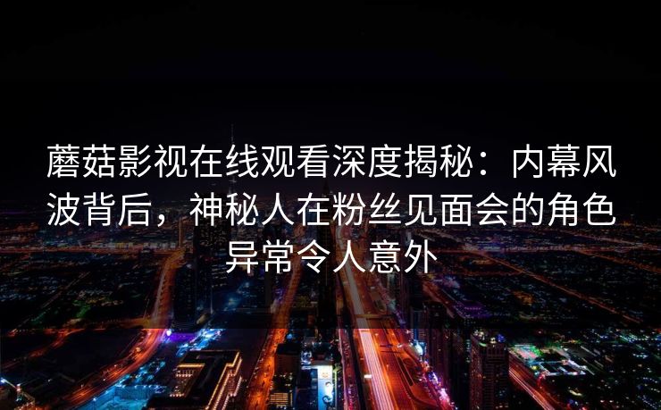 蘑菇影视在线观看深度揭秘：内幕风波背后，神秘人在粉丝见面会的角色异常令人意外