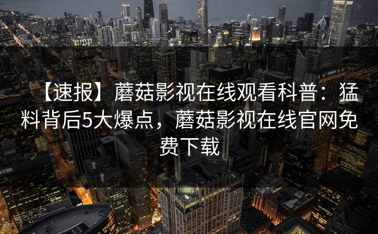 【速报】蘑菇影视在线观看科普:猛料背后5大爆点,蘑菇影视在线官网免费下载 【速报】蘑菇影视在线观看科普:猛料背后5大爆点,蘑菇影视在线官网免费下载
