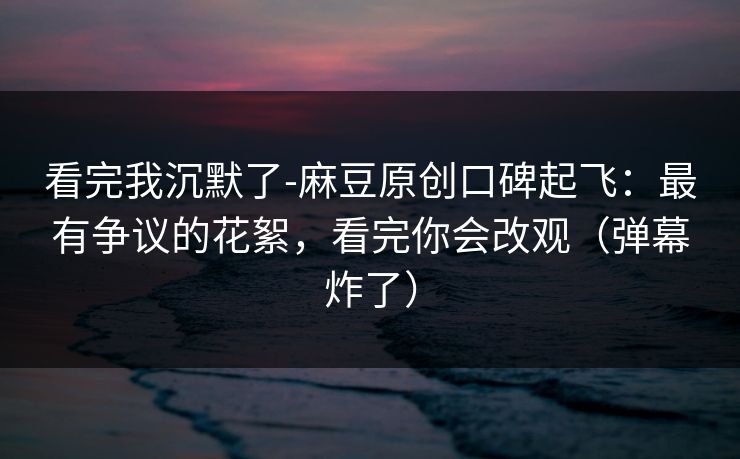 看完我沉默了-麻豆原创口碑起飞:最有争议的花絮,看完你会改观(弹幕炸了) 看完我沉默了-麻豆原创口碑起飞:最有争议的花絮,看完你会改观(弹幕炸了)