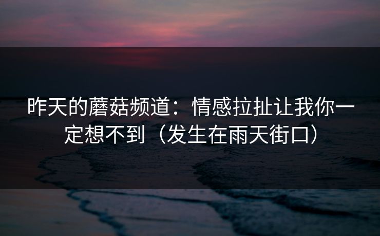 昨天的蘑菇频道:情感拉扯让我你一定想不到(发生在雨天街口) 昨天的蘑菇频道:情感拉扯让我你一定想不到(发生在雨天街口)