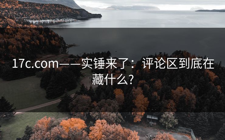 17c.com——实锤来了:评论区到底在藏什么? 17c.com——实锤来了:评论区到底在藏什么?