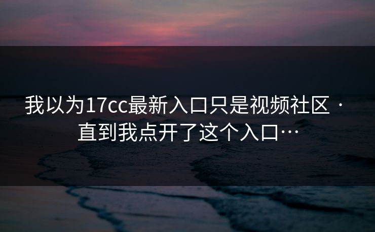 我以为17cc最新入口只是视频社区 · 直到我点开了这个入口… 我以为17cc最新入口只是视频社区 · 直到我点开了这个入口…