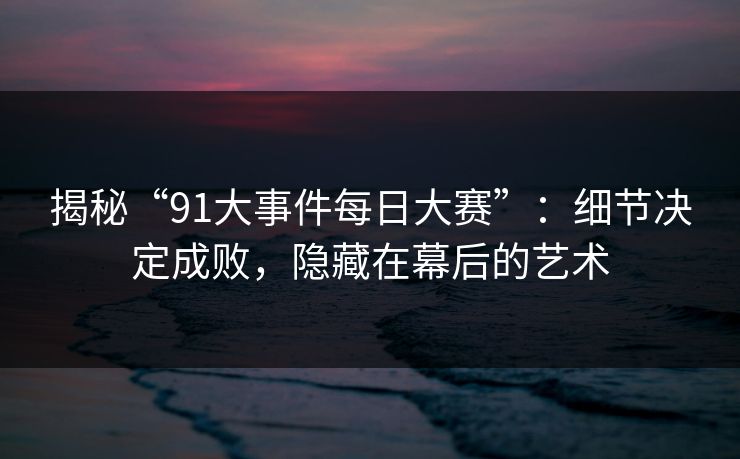 揭秘“91大事件每日大赛”:细节决定成败,隐藏在幕后的艺术 揭秘“91大事件每日大赛”:细节决定成败,隐藏在幕后的艺术