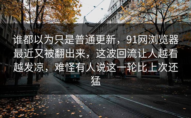 谁都以为只是普通更新，91网浏览器最近又被翻出来，这波回流让人越看越发凉，难怪有人说这一轮比上次还猛