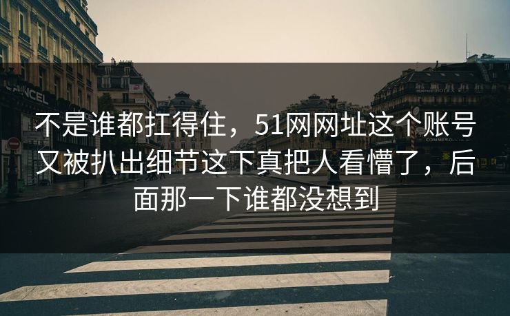 不是谁都扛得住，51网网址这个账号又被扒出细节这下真把人看懵了，后面那一下谁都没想到