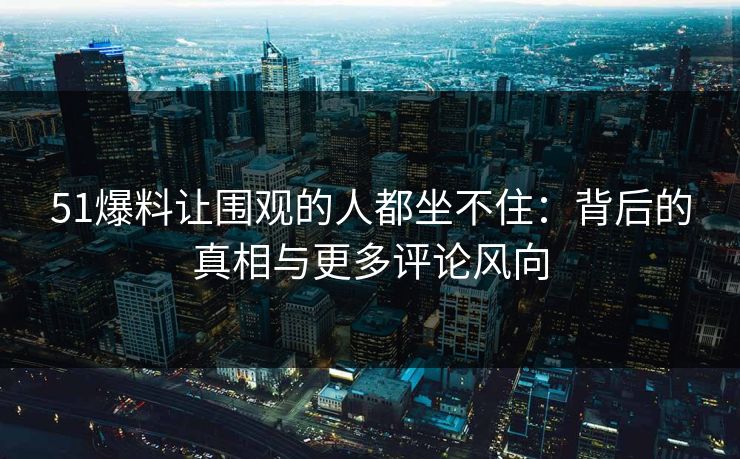 51爆料让围观的人都坐不住：背后的真相与更多评论风向